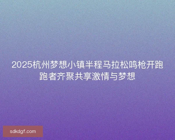 2025杭州梦想小镇半程马拉松鸣枪开跑跑者齐聚共享激情与梦想