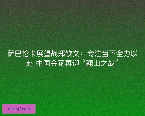 萨巴伦卡展望战郑钦文：专注当下全力以赴 中国金花再迎 “翻山之战”
