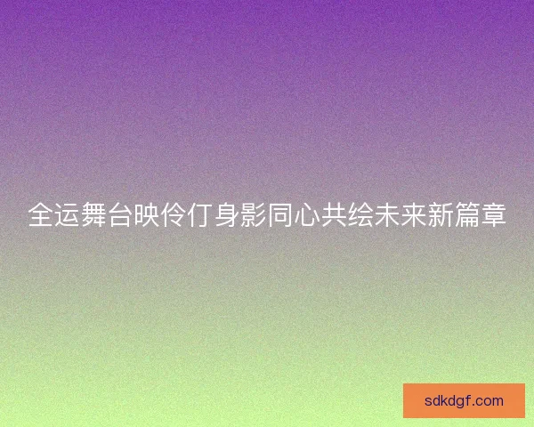 全运舞台映伶仃身影同心共绘未来新篇章