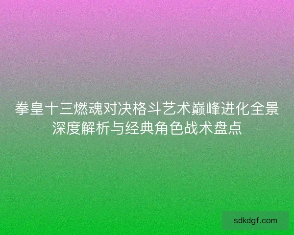 拳皇十三燃魂对决格斗艺术巅峰进化全景深度解析与经典角色战术盘点