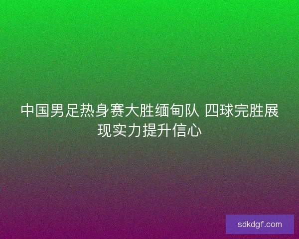 中国男足热身赛大胜缅甸队 四球完胜展现实力提升信心