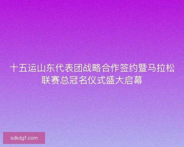 十五运山东代表团战略合作签约暨马拉松联赛总冠名仪式盛大启幕