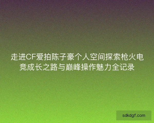 走进CF爱拍陈子豪个人空间探索枪火电竞成长之路与巅峰操作魅力全记录