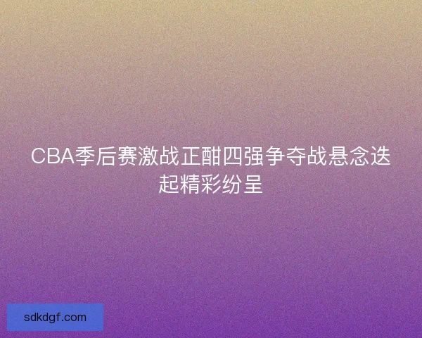 CBA季后赛激战正酣四强争夺战悬念迭起精彩纷呈
