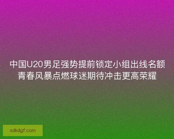 中国U20男足强势提前锁定小组出线名额青春风暴点燃球迷期待冲击更高荣耀 中国U20男足强势提前锁定小组出线名额青春风暴点燃球迷期待冲击更高荣耀