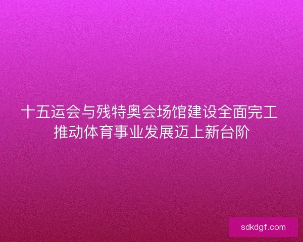 十五运会与残特奥会场馆建设全面完工 推动体育事业发展迈上新台阶