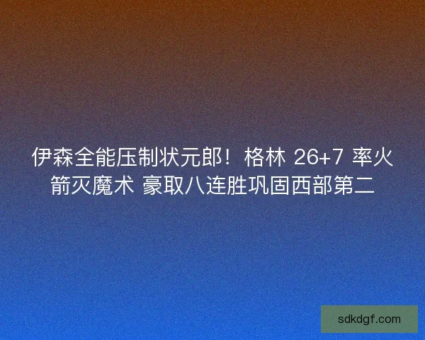 伊森全能压制状元郎！格林 26+7 率火箭灭魔术 豪取八连胜巩固西部第二