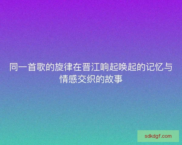 同一首歌的旋律在晋江响起唤起的记忆与情感交织的故事 同一首歌的旋律在晋江响起唤起的记忆与情感交织的故事