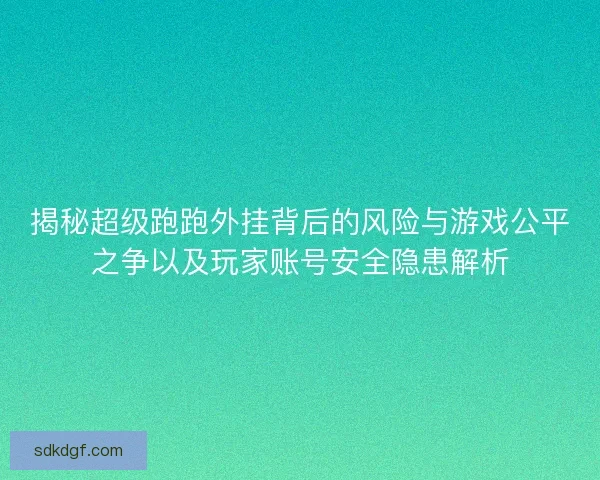 揭秘超级跑跑外挂背后的风险与游戏公平之争以及玩家账号安全隐患解析