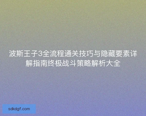 波斯王子3全流程通关技巧与隐藏要素详解指南终极战斗策略解析大全