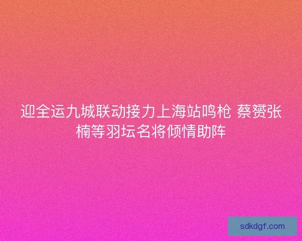 迎全运九城联动接力上海站鸣枪 蔡赟张楠等羽坛名将倾情助阵 迎全运九城联动接力上海站鸣枪 蔡赟张楠等羽坛名将倾情助阵