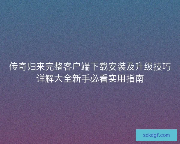 传奇归来完整客户端下载安装及升级技巧详解大全新手必看实用指南