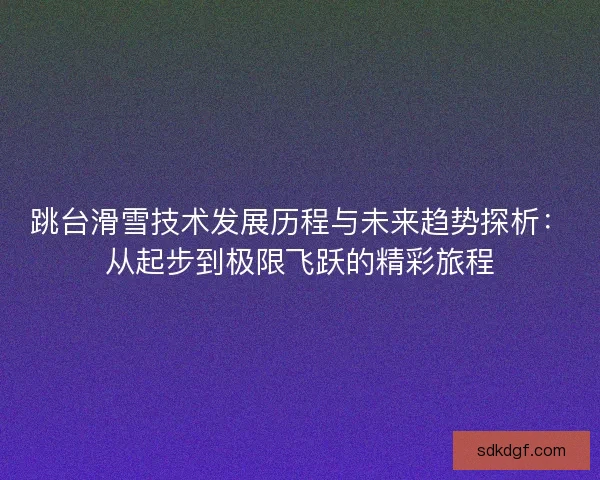 跳台滑雪技术发展历程与未来趋势探析：从起步到极限飞跃的精彩旅程