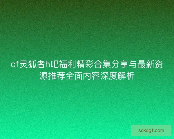 cf灵狐者h吧福利精彩合集分享与最新资源推荐全面内容深度解析 cf灵狐者h吧福利精彩合集分享与最新资源推荐全面内容深度解析