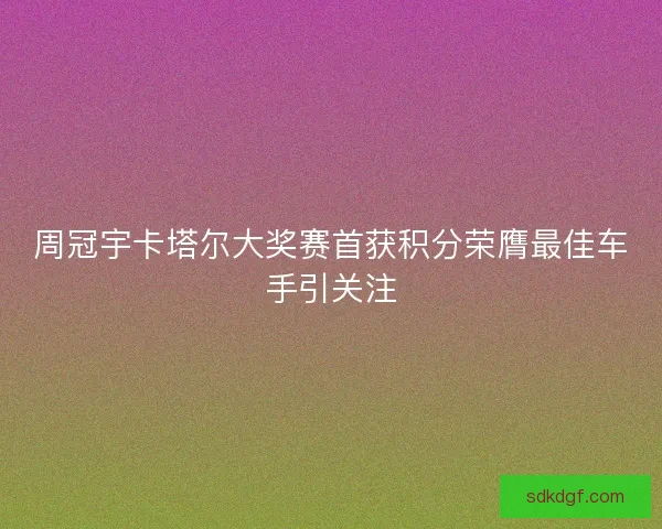 周冠宇卡塔尔大奖赛首获积分荣膺最佳车手引关注 周冠宇卡塔尔大奖赛首获积分荣膺最佳车手引关注