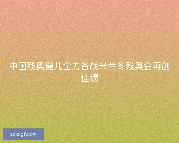 中国残奥健儿全力备战米兰冬残奥会再创佳绩 中国残奥健儿全力备战米兰冬残奥会再创佳绩