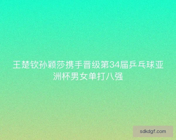 王楚钦孙颖莎携手晋级第34届乒乓球亚洲杯男女单打八强