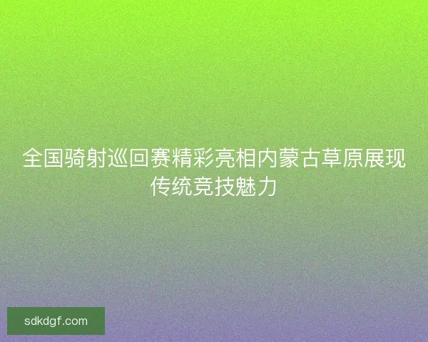 全国骑射巡回赛精彩亮相内蒙古草原展现传统竞技魅力 全国骑射巡回赛精彩亮相内蒙古草原展现传统竞技魅力